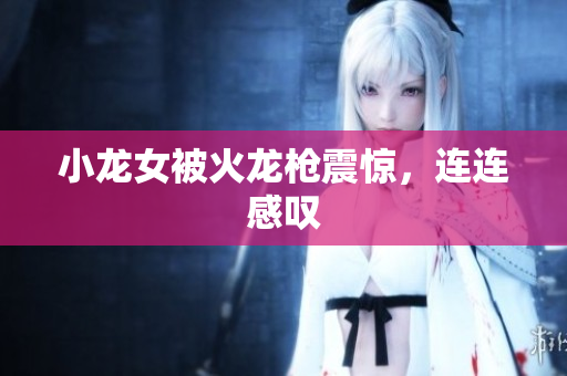 小龙女被火龙枪震惊，连连感叹