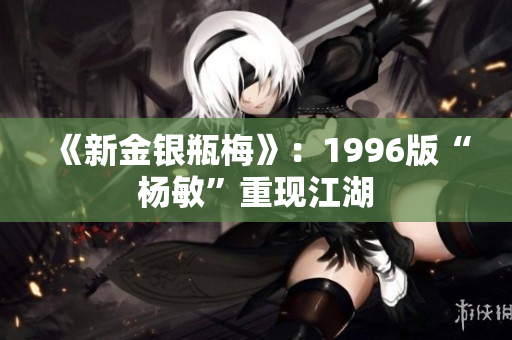 《新金银瓶梅》：1996版“杨敏”重现江湖