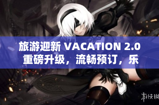 旅游迎新 VACATION 2.0 重磅升级，流畅预订，乐享旅程