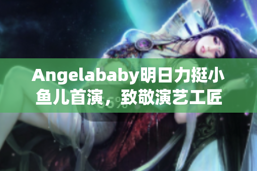 Angelababy明日力挺小鱼儿首演，致敬演艺工匠