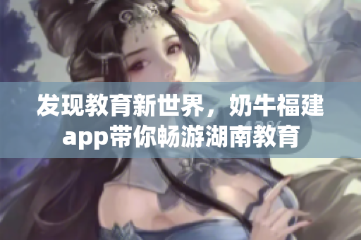 发现教育新世界，奶牛福建app带你畅游湖南教育