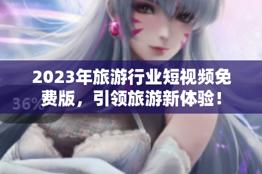 2023年旅游行业短视频免费版，引领旅游新体验！