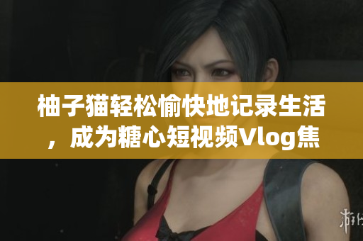 柚子猫轻松愉快地记录生活，成为糖心短视频Vlog焦点