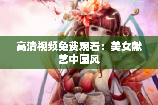 高清视频免费观看：美女献艺中国风