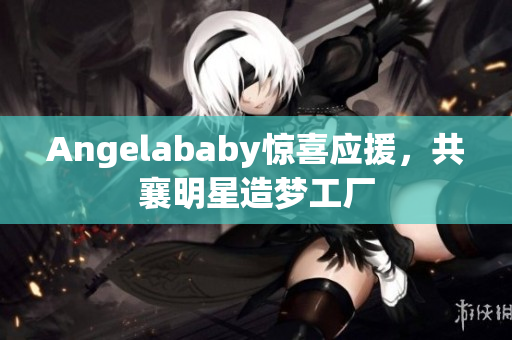 Angelababy惊喜应援，共襄明星造梦工厂