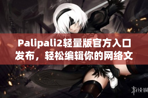 Palipali2轻量版官方入口发布，轻松编辑你的网络文章