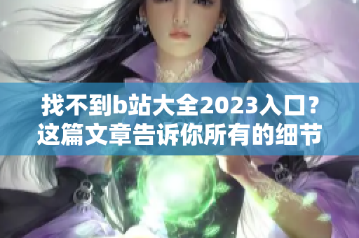 找不到b站大全2023入口？这篇文章告诉你所有的细节！