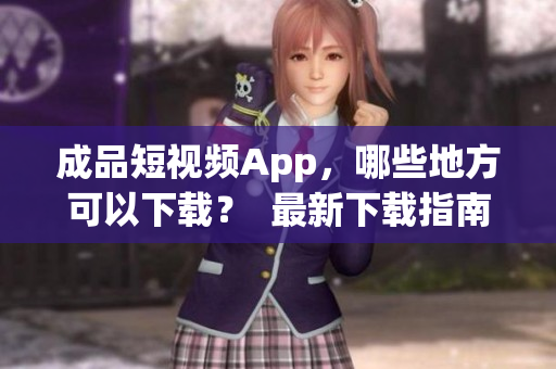 成品短视频App，哪些地方可以下载？  最新下载指南