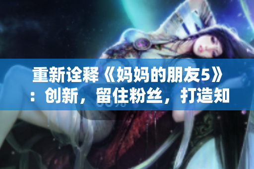 重新诠释《妈妈的朋友5》：创新，留住粉丝，打造知名IP！