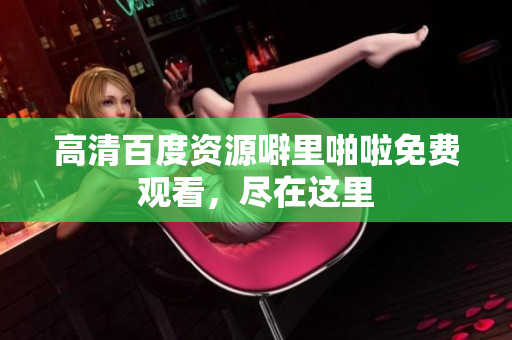高清百度资源噼里啪啦免费观看，尽在这里