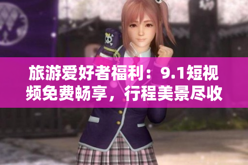 旅游爱好者福利：9.1短视频免费畅享，行程美景尽收眼底！