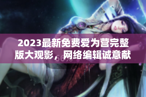 2023最新免费爱为营完整版大观影，网络编辑诚意献上！