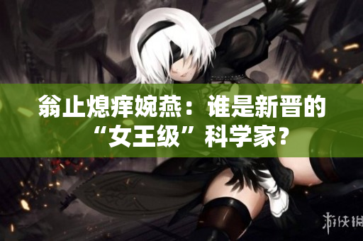 翁止熄痒婉燕：谁是新晋的“女王级”科学家？