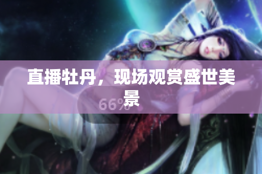 直播牡丹，现场观赏盛世美景