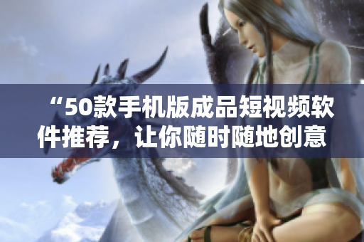 “50款手机版成品短视频软件推荐，让你随时随地创意无限！”