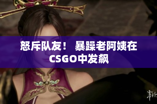 怒斥队友！ 暴躁老阿姨在CSGO中发飙