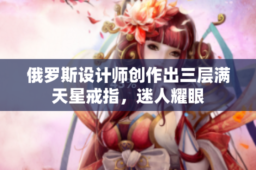 俄罗斯设计师创作出三层满天星戒指，迷人耀眼