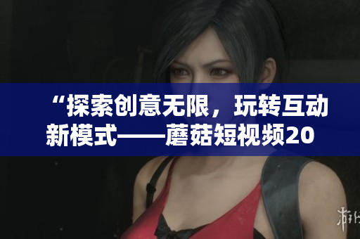 “探索创意无限，玩转互动新模式——蘑菇短视频2023版亮点功能”