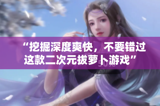 “挖掘深度爽快，不要错过这款二次元拔萝卜游戏”