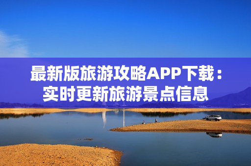 最新版旅游攻略APP下载：实时更新旅游景点信息