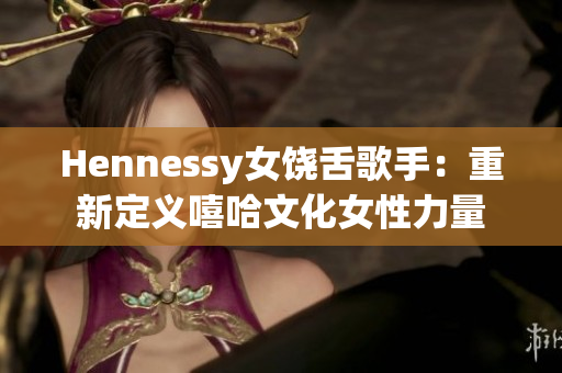 Hennessy女饶舌歌手：重新定义嘻哈文化女性力量