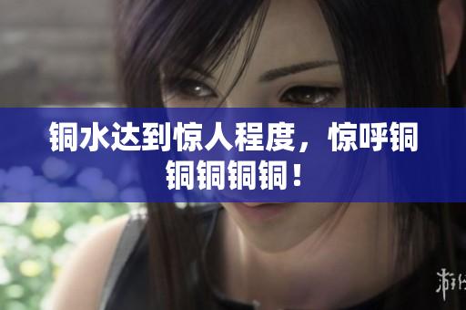 铜水达到惊人程度，惊呼铜铜铜铜铜！