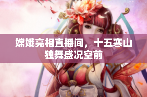 嫦娥亮相直播间，十五寒山独舞盛况空前