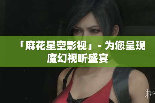 「麻花星空影视」- 为您呈现魔幻视听盛宴