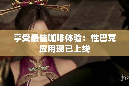 享受最佳咖啡体验：性巴克应用现已上线