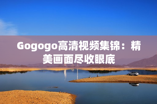 Gogogo高清视频集锦：精美画面尽收眼底