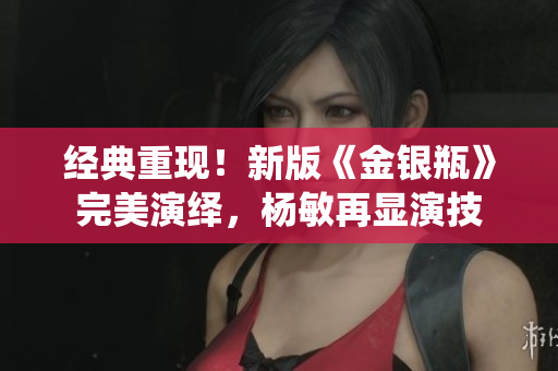 经典重现！新版《金银瓶》完美演绎，杨敏再显演技