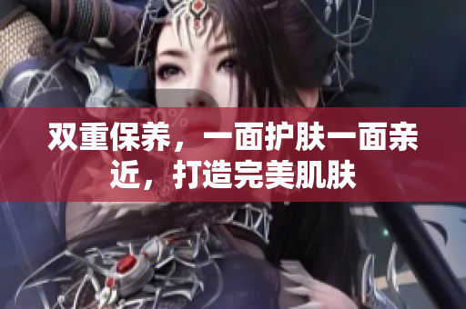 双重保养，一面护肤一面亲近，打造完美肌肤