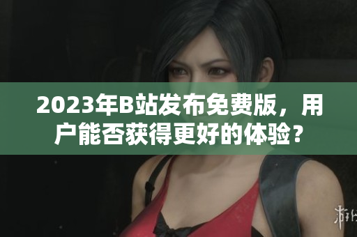 2023年B站发布免费版，用户能否获得更好的体验？