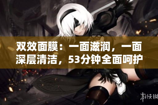 双效面膜：一面滋润，一面深层清洁，53分钟全面呵护肌肤