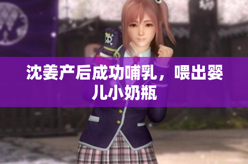沈姜产后成功哺乳，喂出婴儿小奶瓶