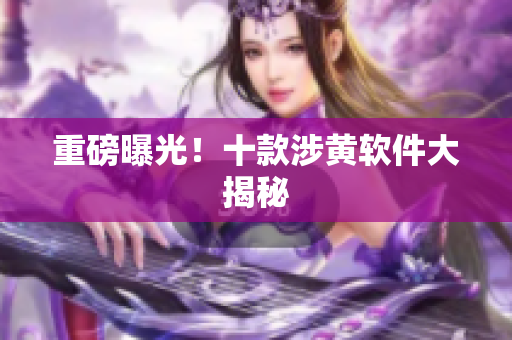 重磅曝光！十款涉黄软件大揭秘