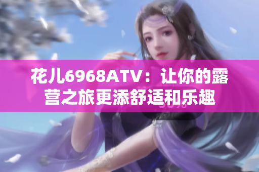 花儿6968ATV：让你的露营之旅更添舒适和乐趣
