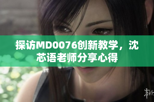 探访MD0076创新教学，沈芯语老师分享心得
