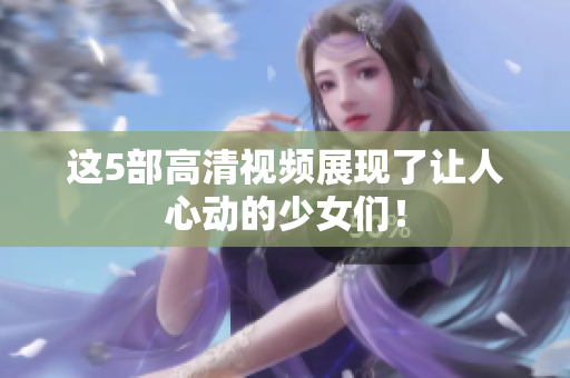 这5部高清视频展现了让人心动的少女们！
