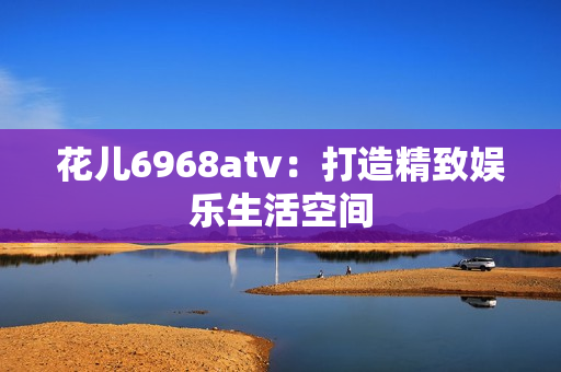 花儿6968atv：打造精致娱乐生活空间
