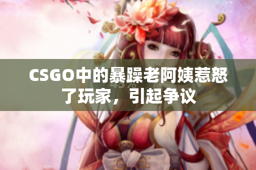 CSGO中的暴躁老阿姨惹怒了玩家，引起争议