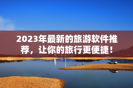 2023年最新的旅游软件推荐，让你的旅行更便捷！