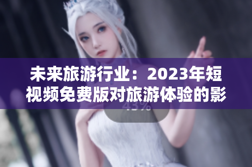 未来旅游行业：2023年短视频免费版对旅游体验的影响