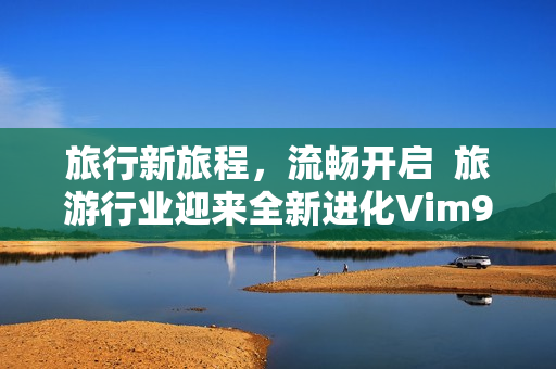 旅行新旅程，流畅开启  旅游行业迎来全新进化Vim9 1发布