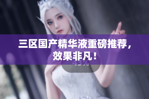 三区国产精华液重磅推荐，效果非凡！