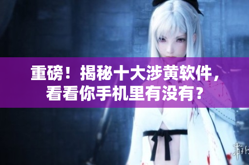 重磅！揭秘十大涉黄软件，看看你手机里有没有？