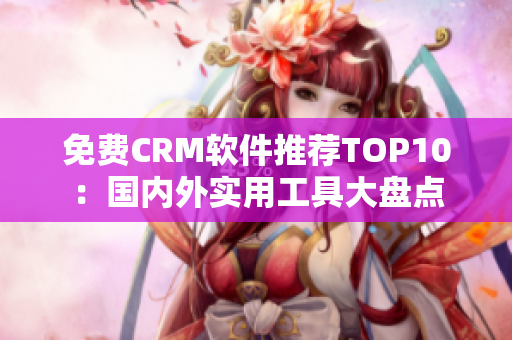 免费CRM软件推荐TOP10：国内外实用工具大盘点