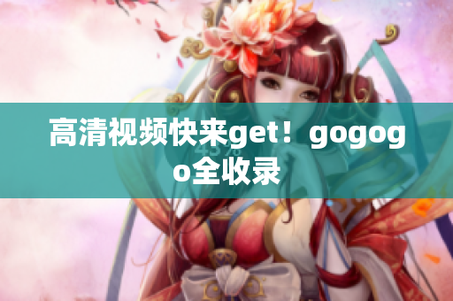 高清视频快来get！gogogo全收录