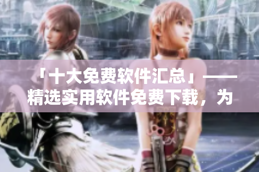 「十大免费软件汇总」——精选实用软件免费下载，为您的电脑提速！