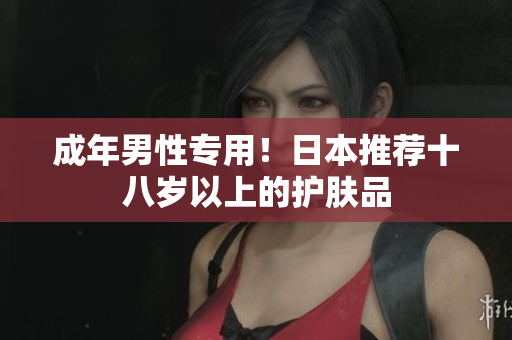 成年男性专用！日本推荐十八岁以上的护肤品